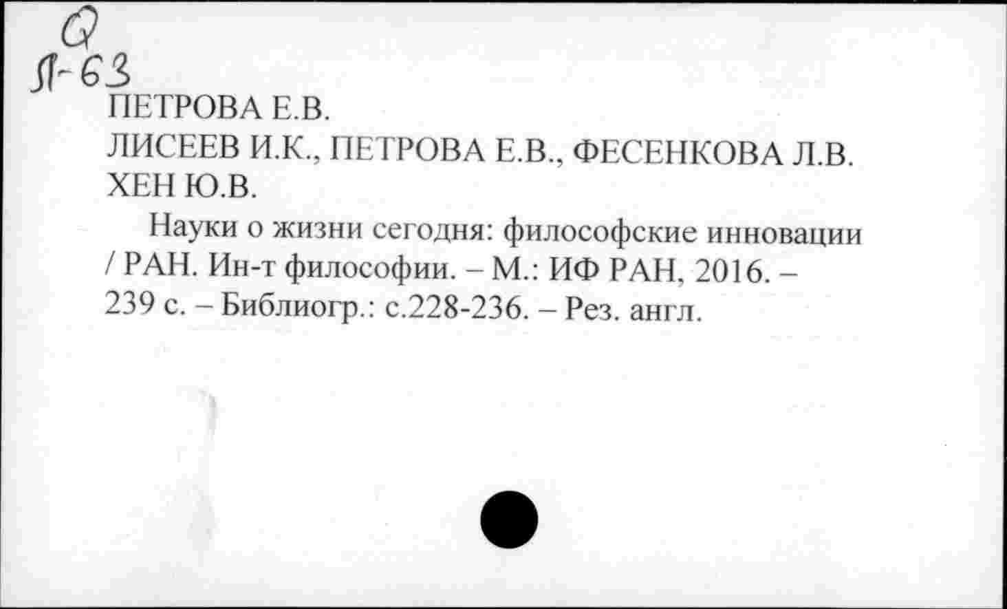 ﻿ПЕТРОВА Е.В.
ЛИСЕЕВ И.К., ПЕТРОВА Е.В., ФЕСЕНКОВА Л.В. ХЕН Ю.В.
Науки о жизни сегодня: философские инновации / РАН. Ин-т философии. - М.: ИФ РАН, 2016. -239 с. - Библиогр.: с.228-236. - Рез. англ.